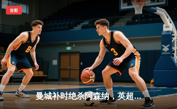 曼城补时绝杀阿森纳，英超冠军悬念再起